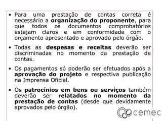 • Para uma prestação de contas correta é
  necessário a organização do proponente, para
  que todos os documentos comprobatórios
  estejam claros e em conformidade com o
  orçamento apresentado e aprovado pelo órgão.
• Todas as despesas e receitas deverão ser
  discriminadas no momento da prestação de
  contas.
• Os pagamentos só poderão ser efetuados após a
  aprovação do projeto e respectiva publicação
  na Imprensa Oficial.
• Os patrocínios em bens ou serviços também
  deverão ser relatados no momento da
  prestação de contas (desde que devidamente
  aprovados pelo órgão).
 