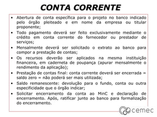 CONTA CORRENTE
• Abertura de conta específica para o projeto no banco indicado
  pelo órgão pleiteado e em nome da empresa ou titular
  proponente;
• Todo pagamento deverá ser feito exclusivamente mediante o
  crédito em conta corrente do fornecedor ou prestador de
  serviços;
• Mensalmente deverá ser solicitado o extrato ao banco para
  compor a prestação de contas;
• Os recursos deverão ser aplicados na mesma instituição
  financeira, em caderneta de poupança (apurar mensalmente o
  rendimento da aplicação);
• Prestação de contas final: conta corrente deverá ser encerrada =
  saldo zero = não poderá ser mais utilizada;
• Saldo remanescente: devolução para o fundo, conta ou outra
  especificidade que o órgão indicar;
• Solicitar encerramento da conta ao MinC e declaração de
  encerramento. Após, ratificar junto ao banco para formalização
  do encerramento.
 