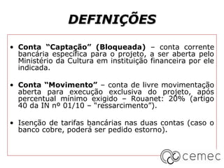 DEFINIÇÕES

• Conta “Captação” (Bloqueada) – conta corrente
  bancária específica para o projeto, a ser aberta pelo
  Ministério da Cultura em instituição financeira por ele
  indicada.

• Conta “Movimento” – conta de livre movimentação
  aberta para execução exclusiva do projeto, após
  percentual mínimo exigido – Rouanet: 20% (artigo
  40 da IN nº 01/10 – “ressarcimento”).

• Isenção de tarifas bancárias nas duas contas (caso o
  banco cobre, poderá ser pedido estorno).
 