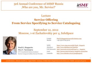 3rd Annual Conference of itSMF Russia
                  ‚Who are you, Mr. Service?‘


                            Lecture
                       Service Offering
         From Service Specifying to Service Cataloguing

                                September 12, 2012
                     Moscow, 1-st Zachatievskiy per 4, InfoSpace
                                                                     E-Mail            Paul.G.Huppertz@servicEvolution.com
                                                                     Mobile            +49-1520-9 84 59 62


                                                                     XING              https://www.xing.com/profile/PaulG_Huppertz
                    Paul G. Huppertz                                 SlideShare        http://www.slideshare.net/PaulGHz

                    Пол Г. Хуппертц                                  CIO Netzwerk http://netzwerk.cio.de/profil/paul_g__huppertz
                    ICT-Consultant & System Architect                yasni        http://person.yasni.de/paul-g.-huppertz-251032.htm
                    Service Composer & Meta Service Provider         LinkedIn     http://www.linkedin.com/in/paulghuppertz


                                                                                                                                            1
servicEvolution – Schoene Aussicht 41 – 65396 Walluf – Germany | E-Mail: Paul.G.Huppertz@servicEvolution.com | Mobile +49-1520-9 84 59 62
 