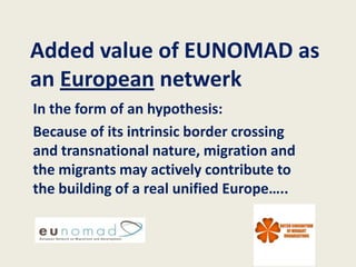 Added value of EUNOMAD as
an European netwerk
In the form of an hypothesis:
Because of its intrinsic border crossing
and transnational nature, migration and
the migrants may actively contribute to
the building of a real unified Europe…..
 