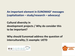 An important element in EUNOMAD’ messages
(capitalization – study/research – advocacy)

Cultural diversity in
development projects / Why do consider this
to be important?

Why should Eunomad address the question of
interculturality /1 example: UETD
 