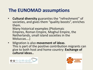 The EUNOMAD assumptions
• Cultural diversity guaranties the “refreshment” of
  societies, and gives them “quality boosts”, enriches
  them.
  Many historical examples (Ptolomaic
  Empires, Roman Empire, Moghul Empire, the
  Netherlands, small island societies in the
  Moluccas….)
• Migration is also movement of ideas.
  This is part of the positive contribution migrants can
  give to both host and home country: Exchange of
  cultural ideas..
 