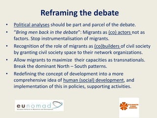 Reframing the debate
•   Political analyses should be part and parcel of the debate.
•   “Bring men back in the debate”: Migrants as (co) actors not as
    factors. Stop instrumentalisation of migrants.
•   Recognition of the role of migrants as (co)builders of civil society
    by granting civil society space to their network organizations.
•   Allow migrants to maximize their capacities as transnationals.
    Break the dominant North – South patterns.
•   Redefining the concept of development into a more
    comprehensive idea of human (social) development, and
    implementation of this in policies, supporting activities.
 