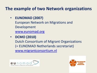The example of two Network organizations
  • EUNOMAD (2007)
    European Network on Migrations and
    Development
    www.eunomad.org
  • DCMO (2010)
    Dutch Consortium of Migrant Organizations
    (= EUNOMAD Netherlands secretariat)
    www.migrantconsortium.nl
 