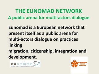 THE EUNOMAD NETWORK
A public arena for multi-actors dialogue
Eunomad is a European network that
present itself as a public arena for
multi-actors dialogue on practices
linking
migration, citizenship, integration and
development.
 