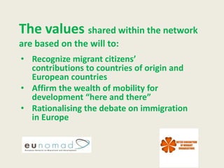 The values shared within the network
are based on the will to:
• Recognize migrant citizens’
  contributions to countries of origin and
  European countries
• Affirm the wealth of mobility for
  development “here and there”
• Rationalising the debate on immigration
  in Europe
 