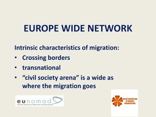 EUROPE WIDE NETWORK
Intrinsic characteristics of migration:
• Crossing borders
• transnational
• “civil society arena” is a wide as
   where the migration goes
 