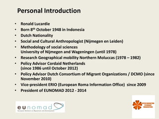 Personal Introduction
•    Ronald Lucardie
•    Born 8th October 1948 in Indonesia
•    Dutch Nationality
•    Social and Cultural Anthropologist (Nijmegen en Leiden)
•    Methodology of social sciences
     University of Nijmegen and Wageningen (until 1978)
•    Research Geographical mobility Northern Moluccas (1978 – 1982)
•    Policy Advisor Cordaid Netherlands
     (since 1986 until October 2012)
•    Policy Advisor Dutch Consortium of Migrant Organizations / DCMO (since
     November 2010)
•    Vice-president ERIO (European Roma Information Office) since 2009
•    President of EUNOMAD 2012 - 2014




                                                                       1
 
