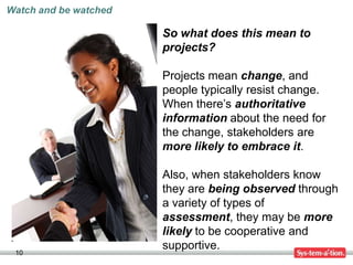 Watch and be watched

                       So what does this mean to
                       projects?

                       Projects mean change, and
                       people typically resist change.
                       When there’s authoritative
                       information about the need for
                       the change, stakeholders are
                       more likely to embrace it.

                       Also, when stakeholders know
                       they are being observed through
                       a variety of types of
                       assessment, they may be more
                       likely to be cooperative and
                       supportive.
 10
 