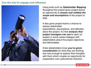 Cue the tool to engage and influence
                                 Using tools such as Stakeholder Mapping
                                 throughout the project gives project teams
                                 an opportunity to assess and validate the
                                 scope and assumptions of the project to
                                 date.

                                 It also gives project teams a chance to
                                 assess stakeholder
                                 expectations, assumptions, and attitudes
                                 about the project. It’s that analysis that
                                 project managers can use to open (or
                                 reopen in some cases) dialogue with
                                 stakeholders about the project objectives
                                 and deliverables.

                                 It lets stakeholders know you’ve given
                                 consideration for what they are thinking
                                 and care enough to explore their thoughts
                                 with them which creates an opportunity for
                                 cooperation over authoritarian direction.

 11
 