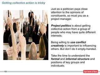 Getting collective action is tricky

                                      Just as a politician pays close
                                      attention to the opinions of
                                      constituents, so must you as a
                                      project manager.

                                      Project politics is about getting
                                      collective action from a group of
                                      people who may have quite different
                                      interests.

                                      Being willing to use conflict
                                      creatively is important to influencing
                                      others. But don’t do it empty-handed.

                                      Take the time to understand the
                                      formal and informal structure and
                                      positions of key groups and
                                      individuals.

  13
 