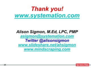 Thank you!
     www.systemation.com

     Alison Sigmon, M.Ed, LPC, PMP
       asigmon@systemation.com
         Twitter @alisonsigmon
      www.slideshare.net/ahsigmon
         www.mindscraping.com


26
 