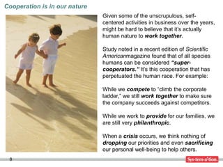 Cooperation is in our nature
                               Given some of the unscrupulous, self-
                               centered activities in business over the years,
                               might be hard to believe that it’s actually
                               human nature to work together.

                               Study noted in a recent edition of Scientific
                               Americanmagazine found that of all species
                               humans can be considered “super-
                               cooperators.” It’s this cooperation that has
                               perpetuated the human race. For example:

                               While we compete to “climb the corporate
                               ladder,” we still work together to make sure
                               the company succeeds against competitors.

                               While we work to provide for our families, we
                               are still very philanthropic.

                               When a crisis occurs, we think nothing of
                               dropping our priorities and even sacrificing
                               our personal well-being to help others.
 8
 