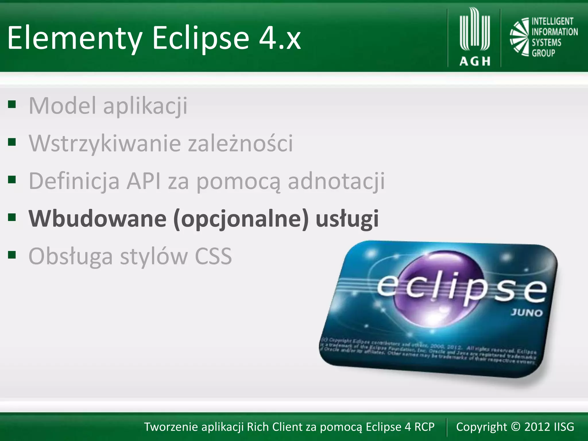 Elementy Eclipse 4.x
   Model aplikacji
   Wstrzykiwanie zależności
   Definicja API za pomocą adnotacji
   Wbudowane (opcjonalne) usługi
   Obsługa stylów CSS




              Tworzenie aplikacji Rich Client za pomocą Eclipse 4 RCP   Copyright © 2012 IISG
 