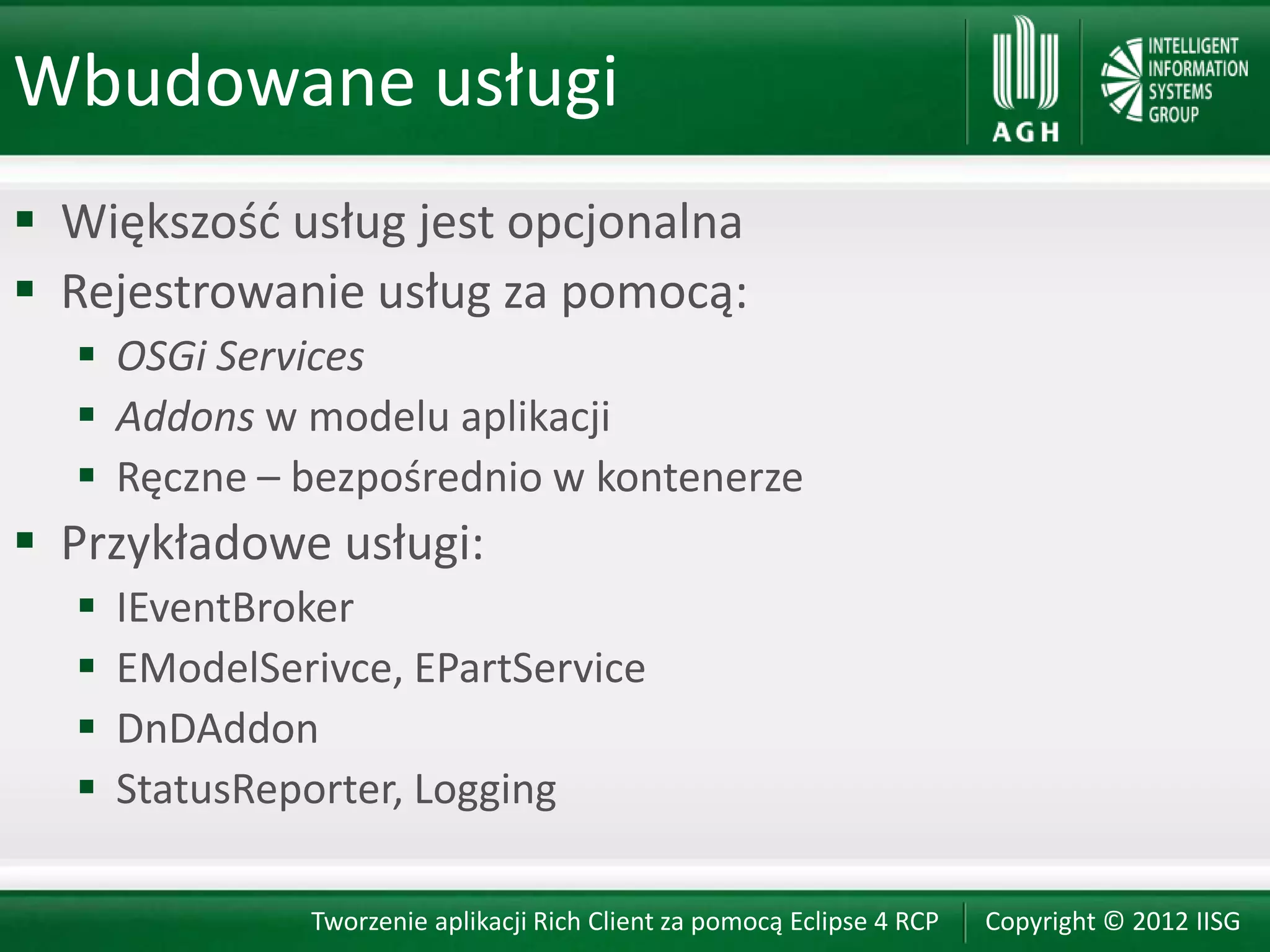 Wbudowane usługi
 Większośd usług jest opcjonalna
 Rejestrowanie usług za pomocą:
   OSGi Services
   Addons w modelu aplikacji
   Ręczne – bezpośrednio w kontenerze
 Przykładowe usługi:
     IEventBroker
     EModelSerivce, EPartService
     DnDAddon
     StatusReporter, Logging

               Tworzenie aplikacji Rich Client za pomocą Eclipse 4 RCP   Copyright © 2012 IISG
 