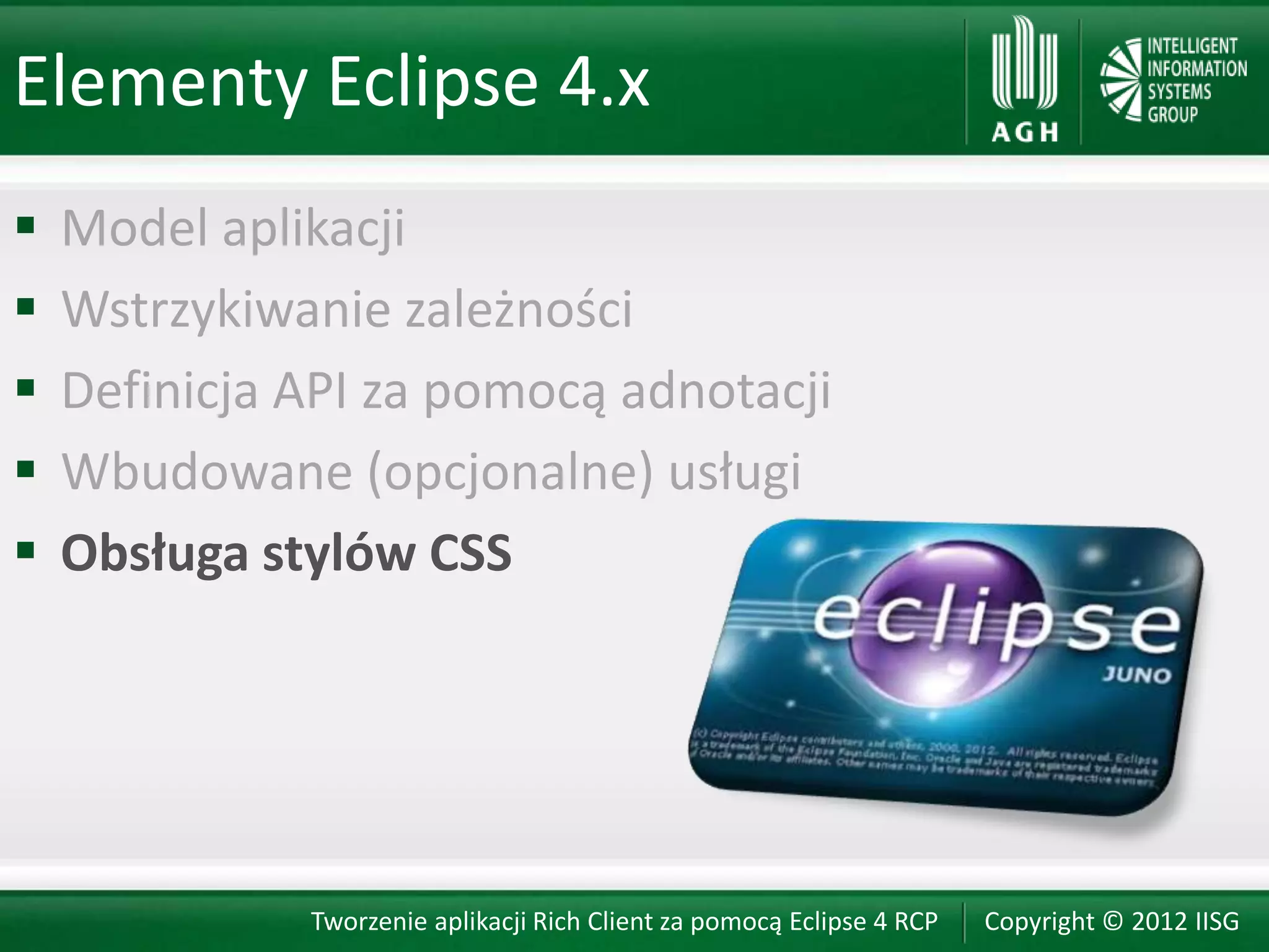 Elementy Eclipse 4.x
   Model aplikacji
   Wstrzykiwanie zależności
   Definicja API za pomocą adnotacji
   Wbudowane (opcjonalne) usługi
   Obsługa stylów CSS




              Tworzenie aplikacji Rich Client za pomocą Eclipse 4 RCP   Copyright © 2012 IISG
 