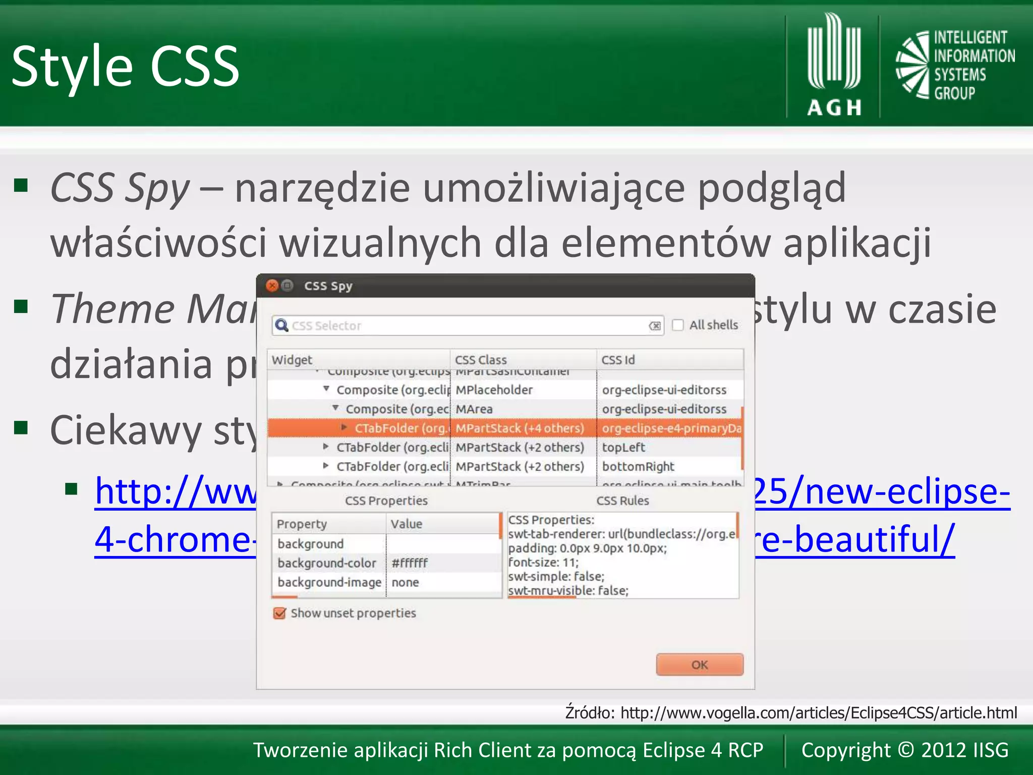 Style CSS
 CSS Spy – narzędzie umożliwiające podgląd
  właściwości wizualnych dla elementów aplikacji
 Theme Manager – umożliwia zmianę stylu w czasie
  działania programu
 Ciekawy styl dla Eclipse IDE:
   http://www.vogella.com/blog/2012/07/25/new-eclipse-
    4-chrome-theme-eclipse-4-get-even-more-beautiful/



                                             Źródło: http://www.vogella.com/articles/Eclipse4CSS/article.html

            Tworzenie aplikacji Rich Client za pomocą Eclipse 4 RCP           Copyright © 2012 IISG
 