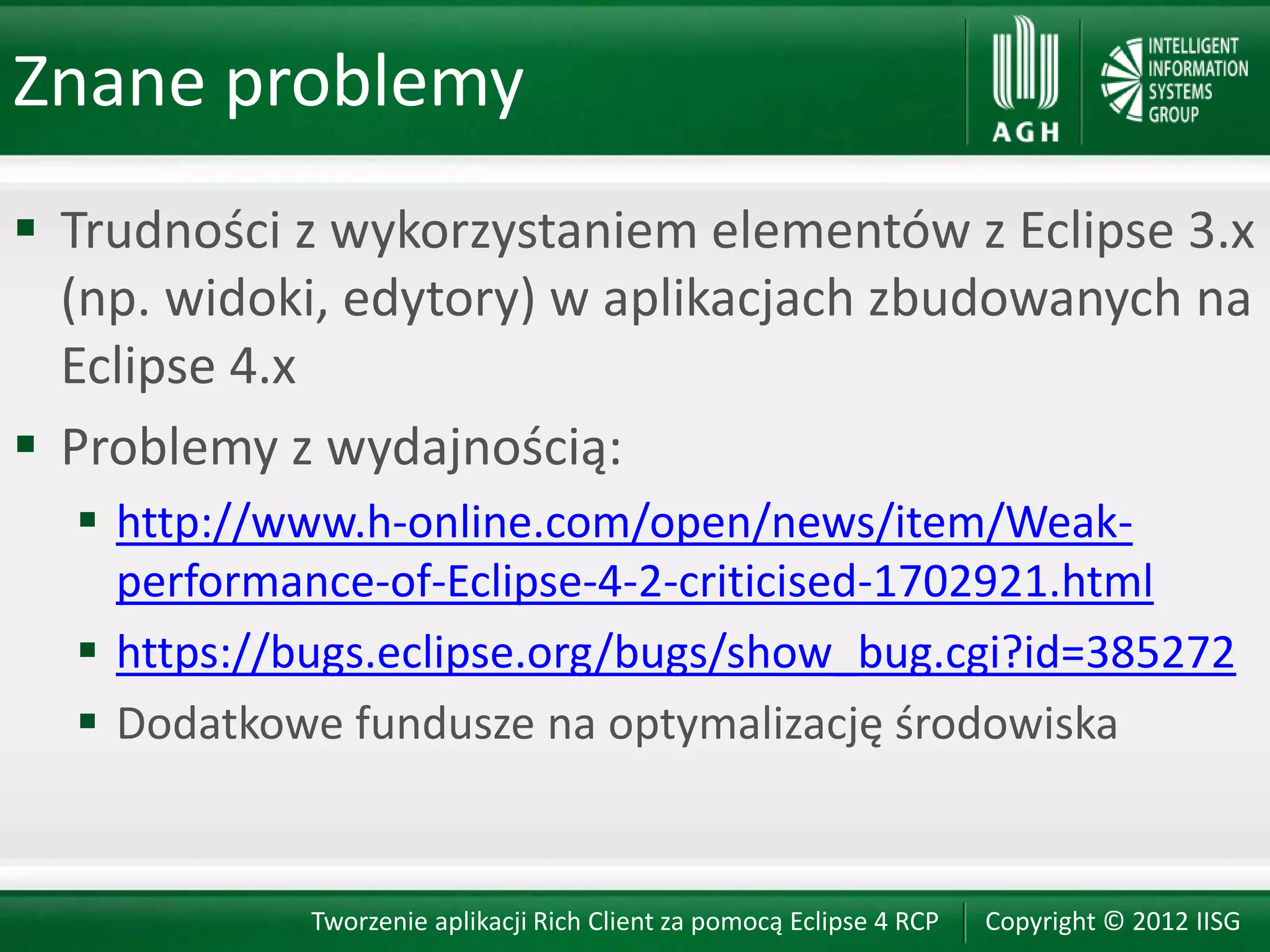 Znane problemy
 Trudności z wykorzystaniem elementów z Eclipse 3.x
  (np. widoki, edytory) w aplikacjach zbudowanych na
  Eclipse 4.x
 Problemy z wydajnością:
   http://www.h-online.com/open/news/item/Weak-
    performance-of-Eclipse-4-2-criticised-1702921.html
   https://bugs.eclipse.org/bugs/show_bug.cgi?id=385272
   Dodatkowe fundusze na optymalizację środowiska


            Tworzenie aplikacji Rich Client za pomocą Eclipse 4 RCP   Copyright © 2012 IISG
 