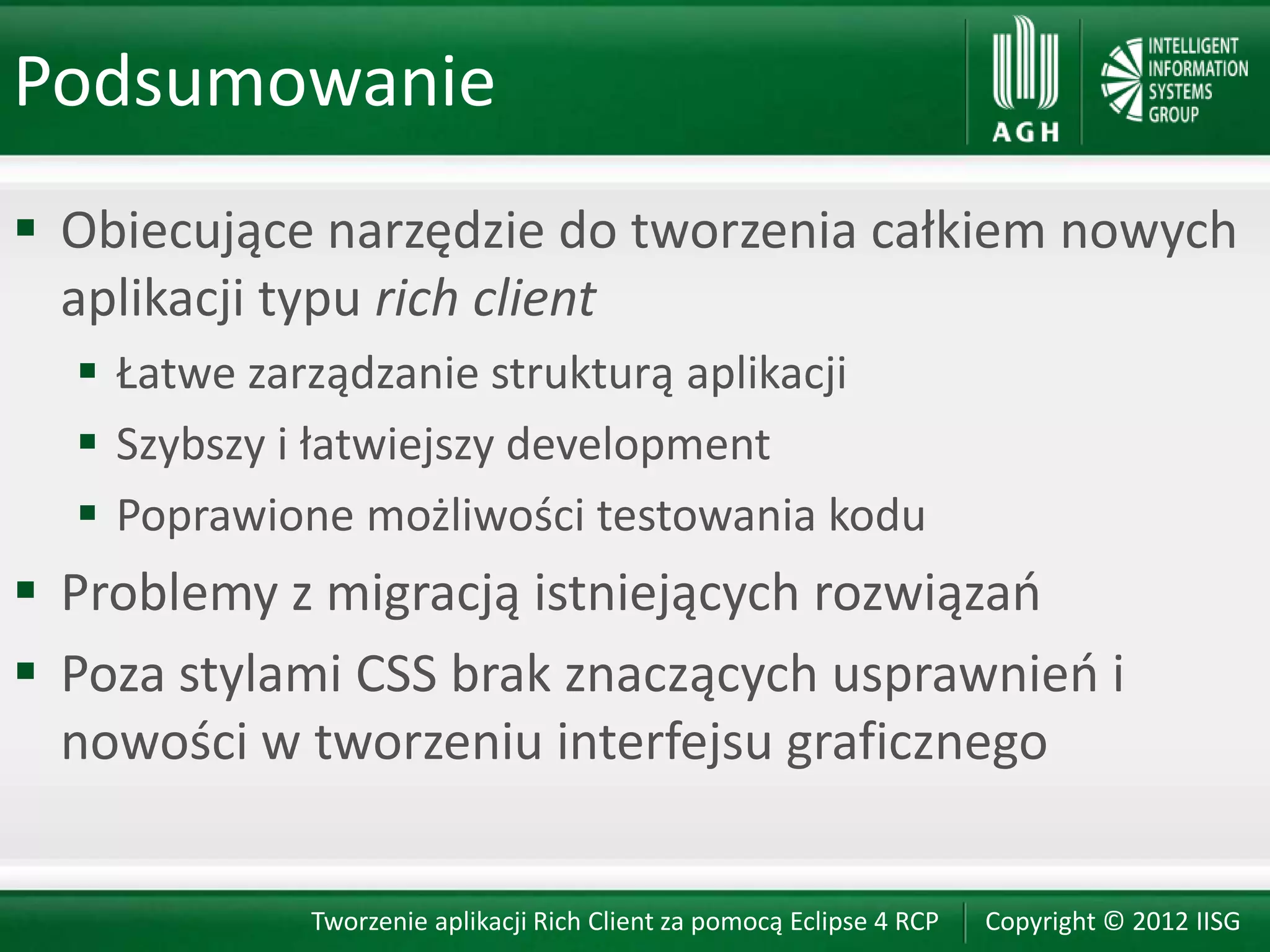 Podsumowanie
 Obiecujące narzędzie do tworzenia całkiem nowych
  aplikacji typu rich client
   Łatwe zarządzanie strukturą aplikacji
   Szybszy i łatwiejszy development
   Poprawione możliwości testowania kodu
 Problemy z migracją istniejących rozwiązao
 Poza stylami CSS brak znaczących usprawnieo i
  nowości w tworzeniu interfejsu graficznego


            Tworzenie aplikacji Rich Client za pomocą Eclipse 4 RCP   Copyright © 2012 IISG
 