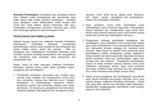 Standard Pembelajaran merupakan satu penetapan kriteria
atau indikator kualiti pembelajaran dan pencapaian yang
boleh diukur bagi setiap standard kandungan. Standard
yang ditetapkan mesti dilaksanakan, mesti dicapai oleh
murid dan mesti ditaksir secara berterusan oleh guru.
Pendekatan menggunakan standard menuntut guru untuk
lebih bertanggungjawab ke atas pencapaian murid.
PENGAJARAN DAN PEMBELAJARAN
Selaras dengan hasrat dan matlamat Falsafah Pendidikan
Kebangsaan, Pendidikan Kesihatan menekankan
perkembangan individu yang menyeluruh dan bersepadu dari
aspek intelek, rohani, emosi dan jasmani. Oleh itu,
pengajaran dan pembelajaran Pendidikan Kesihatan perlu
memberi tumpuan terhadap pemerolehan ilmu pengetahuan
dan kemahiran asas kesihatan serta pemupukan dan
penghayatan nilai.
Dalam usaha ke arah mencapai matlamat Pendidikan
Kesihatan, perkara berikut perlu diberi perhatian dalam
pengajaran dan pembelajaran :
1. Pendekatan bersepadu merupakan satu strategi yang
penting untuk menjalin dan mengadunkan unsur-unsur
ilmu, kemahiran, bahasa dan nilai-nilai murni. Melalui
pendekatan ini perkembangan kemahiran berfikir,
kemahiran generik dan kemahiran belajar perlu diberi
penekanan. Di samping itu, pengetahuan dan kemahiran
daripada pelbagai mata pelajaran lain, pengalaman hidup
seharian murid serta isu-isu global perlu dihubung
kait dalam proses pengajaran dan pembelajaran
disiplin ilmu Pendidikan Kesihatan.
2. Daya pemikiran murid perlu dipertingkat untuk
membolehkan murid membuat keputusan, meningkatkan
literasi kesihatan dan mengamalkan gaya hidup sihat.
Aktiviti yang memberi peluang untuk murid berfikir secara
kreatif dan inovatif perlu dikendalikan oleh guru.
3. Penggunaan pelbagai pendekatan pengajaran dan
pembelajaran yang melibatkan murid secara aktif adalah
perlu untuk membolehkan murid memperoleh pengalaman
dan memahami konsep menjaga diri, keluarga serta
komuniti. Bagi tujuan ini, kaedah inkuiri penemuan serta
pembelajaran melalui pengalaman sangat digalakkan.
Antara kaedah dan teknik yang boleh digunakan termasuk
aktiviti kumpulan, kerja luar, perbincangan, kajian kes,
simulasi dan main peranan. Pengalaman pembelajaran
seperti ini dapat memberi peluang kepada murid untuk
melahirkan pandangan sendiri, asas untuk membina
semangat, membina sikap sentiasa cinta dan dahagakan
ilmu, minat membaca serta belajar seumur hidup.
4. Dalam proses pengajaran dan pembelajaran, penekanan
perlu dibuat terhadap pemupukan nilai-nilai murni yang
selaras dengan matlamat Pendidikan Kesihatan. Antara
nilai yang perlu diterap dan diamalkan ialah kebersihan,
keselamatan, tanggungjawab, keprihatinan, kasih sayang,
kejujuran dan kerjasama.
4
 