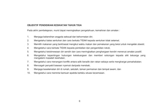 OBJEKTIF PENDIDIKAN KESIHATAN TAHUN TIGA
Pada akhir pembelajaran, murid dapat meningkatkan pengetahuan, kemahiran dan amalan :
1. Menjaga kebersihan anggota seksual dan kehormatan diri;
2. Mengetahui batas sentuhan dan cara berkata TIDAK kepada sentuhan tidak selamat;
3. Memilih makanan yang berkhasiat mengikut waktu makan dan pemakanan yang betul untuk mengelak obesiti;
4. Mengetahui cara berkata TIDAK kepada pembelian dan pengambilan rokok;
5. Mengetahui keistimewaan diri sendiri dan cara meningkatkan penghargaan kendiri menerusi amalan positif;
6. Mengetahui kepentingan hubungan kekeluargaan dan memberi sokongan kepada ahli keluarga yang
mengalami masalah kesihatan;
7. Mengetahui cara menangani konflik antara adik beradik dan rakan sebaya serta menghargai persahabatan;
8. Mencegah penyakit bawaan nyamuk daripada merebak;
9. Menjaga keselamatan diri di rumah, sekolah, taman permainan dan tempat awam; dan
10. Mengetahui cara meminta bantuan apabila berlaku situasi kecemasan.
6
 