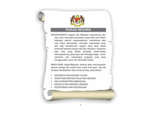 v
RUKUN NEGARA
BAHAWASANYA negara kita Malaysia mendukung cita-
cita untuk mencapai perpaduan yang lebih erat dalam
kalangan seluruh masyarakatnya; memelihara satu
cara hidup demokratik; mencipta masyarakat yang
adil bagi kemakmuran negara yang akan dapat
dinikmati bersama secara adil dan saksama; menjamin
satu cara yang liberal terhadap tradisi-tradisi
kebudayaannya yang kaya dan berbagai-bagai corak;
membina satu masyarakat progresif yang akan
menggunakan sains dan teknologi moden;
MAKA KAMI, rakyat Malaysia, berikrar akan menumpukan
seluruh tenaga dan usaha kami untuk mencapai cita-cita
tersebut berdasarkan atas prinsip-prinsip yang berikut:
• KEPERCAYAAN KEPADA TUHAN
• KESETIAAN KEPADA RAJA DAN NEGARA
• KELUHURAN PERLEMBAGAAN
• KEDAULATAN UNDANG-UNDANG
• KESOPANAN DAN KESUSILAAN
 