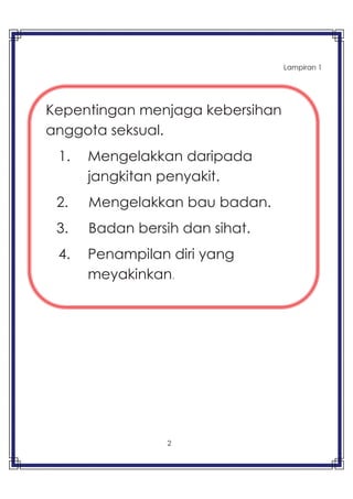 2
Lampiran 1
Kepentingan menjaga kebersihan
anggota seksual.
1. Mengelakkan daripada
jangkitan penyakit.
2. Mengelakkan bau badan.
3. Badan bersih dan sihat.
4. Penampilan diri yang
meyakinkan.
 