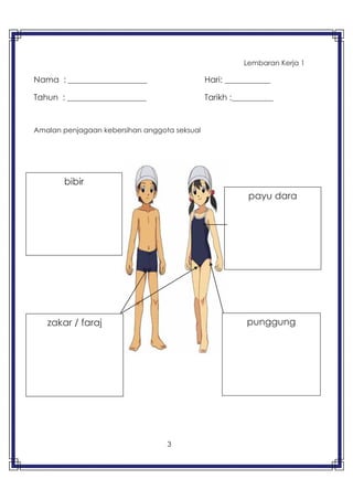 3
Lembaran Kerja 1
Nama : ___________________ Hari: ___________
Tahun : ___________________ Tarikh :__________
Amalan penjagaan kebersihan anggota seksual
bibir
punggung
payu dara
zakar / faraj
 