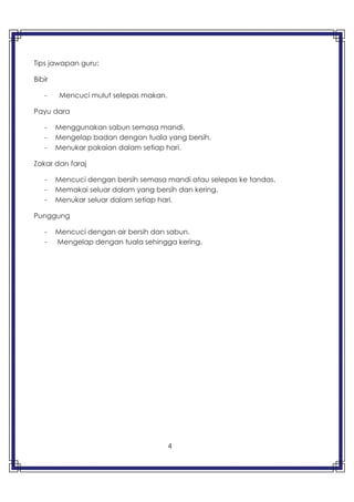 4
Tips jawapan guru:
Bibir
- Mencuci mulut selepas makan.
Payu dara
- Menggunakan sabun semasa mandi.
- Mengelap badan dengan tuala yang bersih.
- Menukar pakaian dalam setiap hari.
Zakar dan faraj
- Mencuci dengan bersih semasa mandi atau selepas ke tandas.
- Memakai seluar dalam yang bersih dan kering.
- Menukar seluar dalam setiap hari.
Punggung
- Mencuci dengan air bersih dan sabun.
- Mengelap dengan tuala sehingga kering.
 