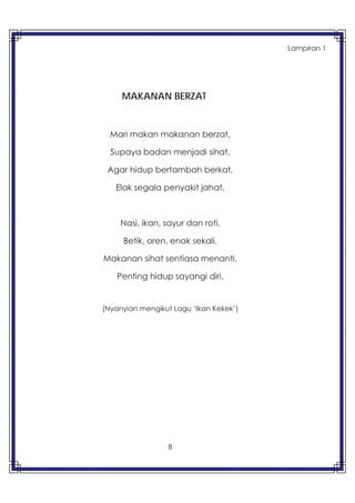 8
MAKANAN BERZAT
Mari makan makanan berzat,
Supaya badan menjadi sihat,
Agar hidup bertambah berkat,
Elak segala penyakit jahat.
Nasi, ikan, sayur dan roti,
Betik, oren, enak sekali,
Makanan sihat sentiasa menanti,
Penting hidup sayangi diri.
(Nyanyian mengikut Lagu ‘Ikan Kekek’)
Lampiran 1
 