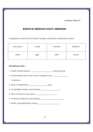 17
Lembaran Kerja 1b
BAHAYA! BERHATI-HATI! AMARAN!
Lengkapkan ayat-ayat di bawah dengan perkataan-perkataan berikut.
Menghisap rokok …
1. boleh menghabiskan _______________________ yang banyak.
2. membuatkan kita sukar untuk menghidu dan ________________
makanan.
3. akan mengotorkan ___________________ saya.
4. menjadikan badan saya berbau ____________________.
5. akan membuat saya jatuh ______________________.
6. membuat pakaian saya berbau _________________________.
7. boleh mengakibatkan barah ______________________ .
paru-paru wang merasai pakaian
rokok gigi sakit busuk
 