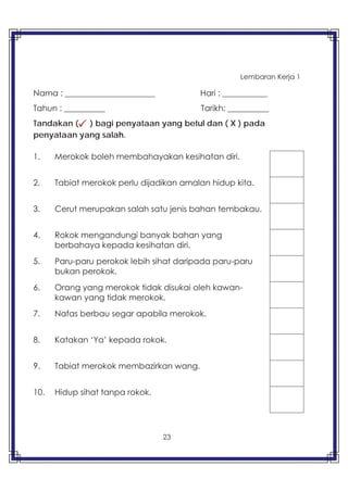 23
Lembaran Kerja 1
Nama : ______________________ Hari : ___________
Tahun : __________ Tarikh: __________
Tandakan ( ) bagi penyataan yang betul dan ( X ) pada
penyataan yang salah.
1. Merokok boleh membahayakan kesihatan diri.
2. Tabiat merokok perlu dijadikan amalan hidup kita.
3. Cerut merupakan salah satu jenis bahan tembakau.
4. Rokok mengandungi banyak bahan yang
berbahaya kepada kesihatan diri.
5. Paru-paru perokok lebih sihat daripada paru-paru
bukan perokok.
6. Orang yang merokok tidak disukai oleh kawan-
kawan yang tidak merokok.
7. Nafas berbau segar apabila merokok.
8. Katakan ‘Ya’ kepada rokok.
9. Tabiat merokok membazirkan wang.
10. Hidup sihat tanpa rokok.
 