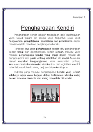 26
Penghargaan Kendiri
Penghargaan kendiri adalah tanggapan dan kepercayaan
yang wujud dalam diri sendiri yang terbentuk sejak kecil.
Pengalaman, pengetahuan, pendidikan dan persekitaran dapat
membantu kita membina penghargaan kendiri.
Terdapat dua jenis penghargaan kendiri iaitu penghargaan
kendiri tinggi dan penghargaan kendiri rendah. Individu yang
memiliki penghargaan kendiri yang tinggi dapat menilai diri
dengan positif dan yakin tentang kebolehan diri sendiri. Selain itu,
dapat memikul tanggungjawab serta menyedari tentang
kekuatan dan kelemahan diri. Mereka sihat dari segi fizikal, mental,
rohani dan sosial serta sering berjaya dalam kehidupan.
Individu yang memiliki penghargaan kendiri yang rendah
selalunya sukar untuk berjaya dalam kehidupan. Mereka sering
berasa tertekan, dukacita dan sering menyalahi diri sendiri.
Lampiran 2
 