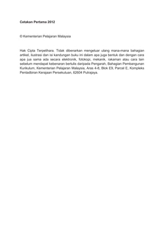 Cetakan Pertama 2012
© Kementerian Pelajaran Malaysia
Hak Cipta Terpelihara. Tidak dibenarkan mengeluar ulang mana-mana bahagian
artikel, ilustrasi dan isi kandungan buku ini dalam apa juga bentuk dan dengan cara
apa jua sama ada secara elektronik, fotokopi, mekanik, rakaman atau cara lain
sebelum mendapat kebenaran bertulis daripada Pengarah, Bahagian Pembangunan
Kurikulum, Kementerian Pelajaran Malaysia, Aras 4-8, Blok E9, Parcel E, Kompleks
Pentadbiran Kerajaan Persekutuan, 62604 Putrajaya.
 