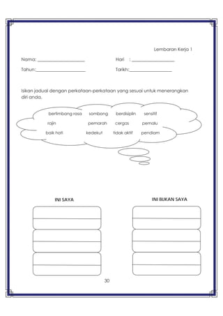 30
Lembaran Kerja 1
Nama: _____________________ Hari : ___________________
Tahun:______________________ Tarikh:___________________
Isikan jadual dengan perkataan-perkataan yang sesuai untuk menerangkan
diri anda.
bertimbang rasa sombong berdisiplin sensitif
rajin pemarah cergas pemalu
baik hati kedekut tidak aktif pendiam
INI SAYA INI BUKAN SAYA
 