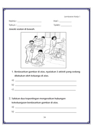 34
Lembaran Kerja 1
Nama : ______________________ Hari : ___________
Tahun : ______________________ Tarikh: __________
Jawab soalan di bawah.
1. Berdasarkan gambar di atas, nyatakan 3 aktiviti yang sedang
dilakukan oleh keluarga di atas.
a) _________________________________________________
b) _________________________________________________
c) _________________________________________________
2. Tuliskan dua kepentingan mengeratkan hubungan
kekeluargaan berdasarkan gambar di atas.
a) _________________________________________________
b) _________________________________________________
 