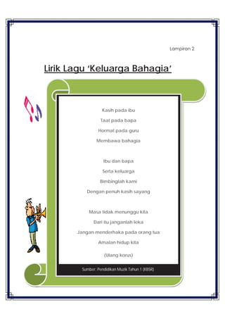 37
Lampiran 2
Lirik Lagu ‘Keluarga Bahagia’
Kasih pada ibu
Taat pada bapa
Hormat pada guru
Membawa bahagia
Ibu dan bapa
Serta keluarga
Bimbinglah kami
Dengan penuh kasih sayang
Masa tidak menunggu kita
Dari itu janganlah leka
Jangan menderhaka pada orang tua
Amalan hidup kita
(Ulang korus)
Sumber: Pendidikan Muzik Tahun 1 (KBSR)
 