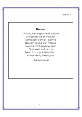 46
Lampiran 1
Nyamuk
Terbang-terbang nyamuk durjana
Menghisap darah manusia
Bermacam penyakit darinya
Demam denggi dan malaria
Nyamuk mesti kita hapuskan
Di desa atau di pekan
Botol, tin sampah dibersihkan
Air bertakung dikeringkan
(Ulang semula)
 