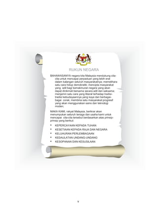 RUKUN NEGARA
BAHAWASANYA negara kita Malaysia mendukung cita-
cita untuk mencapai perpaduan yang lebih erat
dalam kalangan seluruh masyarakatnya; memelihara
satu cara hidup demokratik; mencipta masyarakat
yang adil bagi kemakmuran negara yang akan
dapat dinikmati bersama secara adil dan saksama;
menjamin satu cara yang liberal terhadap tradisi-
tradisi kebudayaannya yang kaya dan berbagai-
bagai corak; membina satu masyarakat progresif
yang akan menggunakan sains dan teknologi
moden;
MAKA KAMI, rakyat Malaysia, berikrar akan
menumpukan seluruh tenaga dan usaha kami untuk
mencapai cita-cita tersebut berdasarkan atas prinsip-
prinsip yang berikut:
• KEPERCAYAAN KEPADA TUHAN
• KESETIAAN KEPADA RAJA DAN NEGARA
• KELUHURAN PERLEMBAGAAN
• KEDAULATAN UNDANG-UNDANG
• KESOPANAN DAN KESUSILAAN
v
 