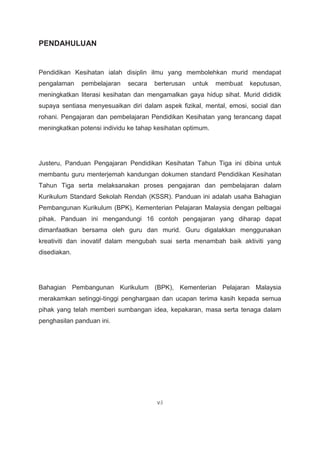 PENDAHULUAN
Pendidikan Kesihatan ialah disiplin ilmu yang membolehkan murid mendapat
pengalaman pembelajaran secara berterusan untuk membuat keputusan,
meningkatkan literasi kesihatan dan mengamalkan gaya hidup sihat. Murid dididik
supaya sentiasa menyesuaikan diri dalam aspek fizikal, mental, emosi, social dan
rohani. Pengajaran dan pembelajaran Pendidikan Kesihatan yang terancang dapat
meningkatkan potensi individu ke tahap kesihatan optimum.
Justeru, Panduan Pengajaran Pendidikan Kesihatan Tahun Tiga ini dibina untuk
membantu guru menterjemah kandungan dokumen standard Pendidikan Kesihatan
Tahun Tiga serta melaksanakan proses pengajaran dan pembelajaran dalam
Kurikulum Standard Sekolah Rendah (KSSR). Panduan ini adalah usaha Bahagian
Pembangunan Kurikulum (BPK), Kementerian Pelajaran Malaysia dengan pelbagai
pihak. Panduan ini mengandungi 16 contoh pengajaran yang diharap dapat
dimanfaatkan bersama oleh guru dan murid. Guru digalakkan menggunakan
kreativiti dan inovatif dalam mengubah suai serta menambah baik aktiviti yang
disediakan.
Bahagian Pembangunan Kurikulum (BPK), Kementerian Pelajaran Malaysia
merakamkan setinggi-tinggi penghargaan dan ucapan terima kasih kepada semua
pihak yang telah memberi sumbangan idea, kepakaran, masa serta tenaga dalam
penghasilan panduan ini.
vii
 