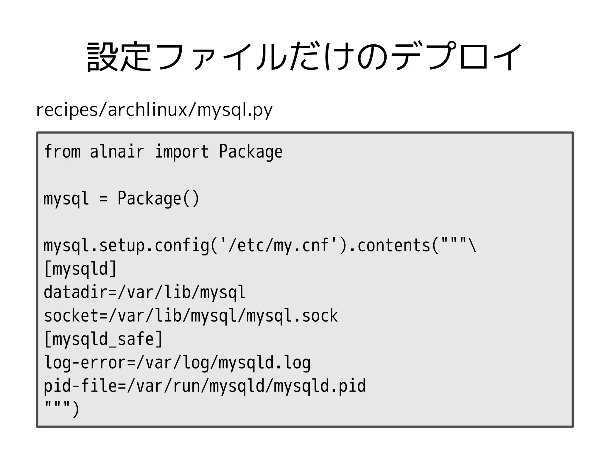 設定ファイルだけのデプロイ
recipes/archlinux/mysql.py

from alnair import Package

mysql = Package()

mysql.setup.config('/etc/my.cnf').contents("""
[mysqld]
datadir=/var/lib/mysql
socket=/var/lib/mysql/mysql.sock
[mysqld_safe]
log-error=/var/log/mysqld.log
pid-file=/var/run/mysqld/mysqld.pid
""")
 