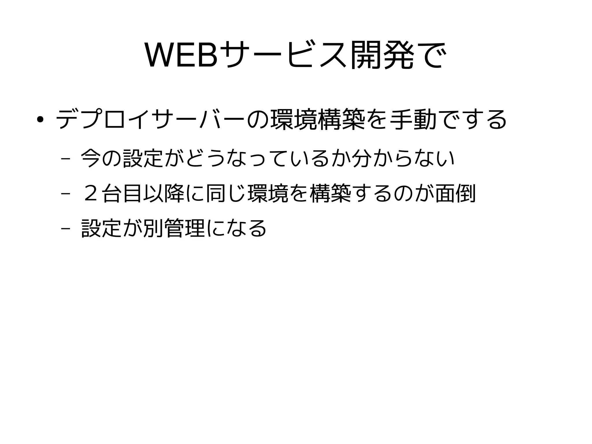 WEBサービス開発で
●
    デプロイサーバーの環境構築を手動でする
    –   今の設定がどうなっているか分からない
    –   ２台目以降に同じ環境を構築するのが面倒
    –   設定が別管理になる
 