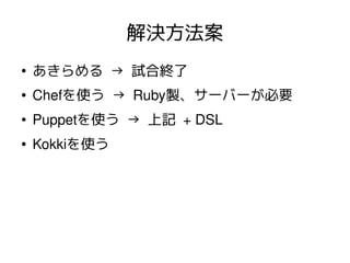 解決方法案
●
    あきらめる → 試合終了
●   Chefを使う → Ruby製、サーバーが必要
●   Puppetを使う → 上記 + DSL
●   Kokkiを使う
 