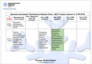 Деловая программа "Всемирного Форума Снега - 2013" (проект версия от 17.09.2012)
  17                     Зал 1 (Круглый
          Центральный                       Зал 2 (400     Зал 3 (200      Зал 4 (200   Зал 5 (150
января                      стол 150
четверг   холл (сцена)                      человек)       человек)        человек)     человек)
                            человек)
        Открытие
10-00 – «Всемирного
 11-00 Форума Снега –
        2013».
                                                         Панельная
        Осмотр                            Пленарное      дискуссия 1:
        экспозиций                        заседание      Снежный
        международных                     "Миссия        покров: его
        выставок "Снег                    России:        роль и место в
11-15 – и городское                       создание       формировании
 13-00 хозяйство" и                       комфортной     климатических
        "Индустрия                        среды для      характеристик и
        зимних видов                      человека в     экологического
        спорта и                          снежных        состояния
        отдыха"                           территориях"   природной
                                                         среды
 