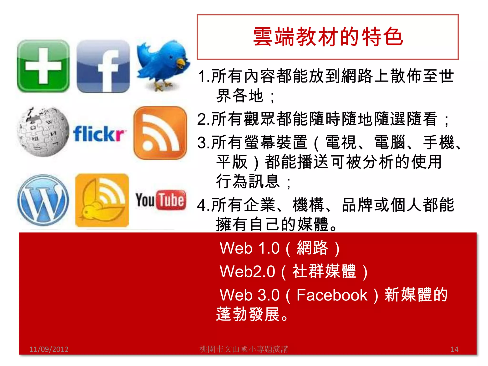 雲端教材的特色
             1.所有內容都能放到網路上散佈至世
               界各地；
             2.所有觀眾都能隨時隨地隨選隨看；
             3.所有螢幕裝置（電視、電腦、手機、
               平版）都能播送可被分析的使用
               行為訊息；
             4.所有企業、機構、品牌或個人都能
               擁有自己的媒體。
                Web 1.0（網路）
                Web2.0（社群媒體）
                Web 3.0（Facebook）新媒體的
               蓬勃發展。
11/09/2012   桃園市文山國小專題演講           14
 