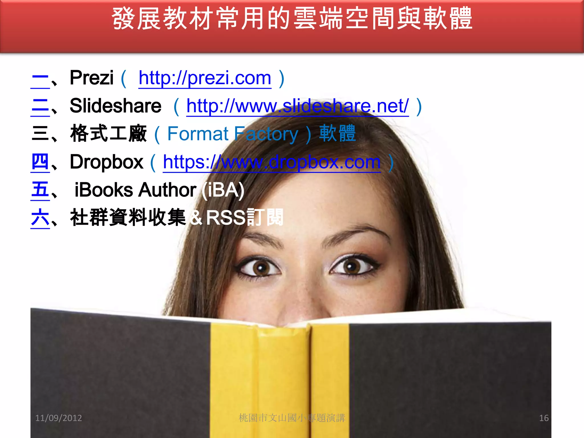 發展教材常用的雲端空間與軟體

一、Prezi（ http://prezi.com）
二、Slideshare （http://www.slideshare.net/）
三、格式工廠（Format Factory）軟體
四、Dropbox（https://www.dropbox.com）
五、 iBooks Author (iBA)
六、社群資料收集＆RSS訂閱




11/09/2012           桃園市文山國小專題演講            16
 