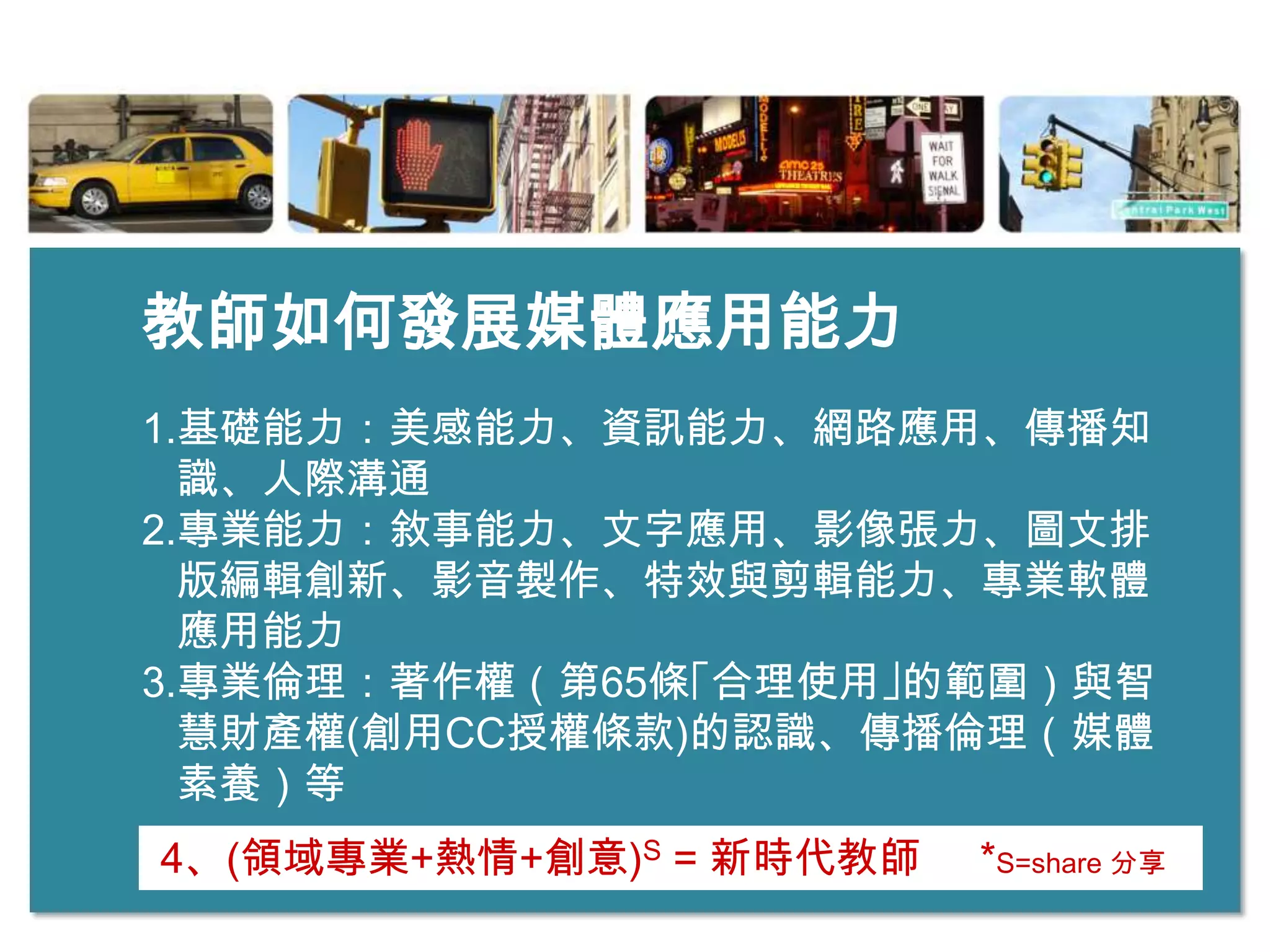 教師如何發展媒體應用能力
1.基礎能力：美感能力、資訊能力、網路應用、傳播知
  識、人際溝通
2.專業能力：敘事能力、文字應用、影像張力、圖文排
  版編輯創新、影音製作、特效與剪輯能力、專業軟體
  應用能力
3.專業倫理：著作權（第65條｢合理使用｣的範圍）與智
  慧財產權(創用CC授權條款)的認識、傳播倫理（媒體
  素養）等
4、(領域專業+熱情+創意)S = 新時代教師   *S=share 分享
 