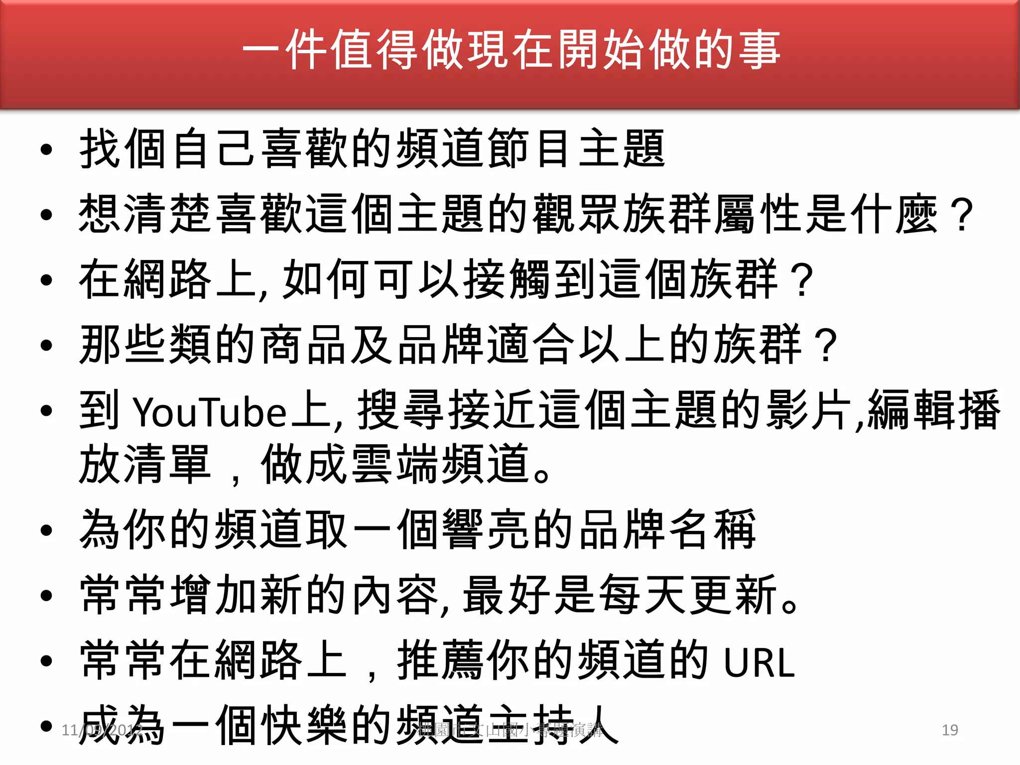 一件值得做現在開始做的事

•    找個自己喜歡的頻道節目主題
•    想清楚喜歡這個主題的觀眾族群屬性是什麼？
•    在網路上, 如何可以接觸到這個族群？
•    那些類的商品及品牌適合以上的族群？
•    到 YouTube上, 搜尋接近這個主題的影片,編輯播
     放清單，做成雲端頻道。
•    為你的頻道取一個響亮的品牌名稱
•    常常增加新的內容, 最好是每天更新。
•    常常在網路上，推薦你的頻道的 URL
•    成為一個快樂的頻道主持人
    11/09/2012      桃園市文山國小專題演講   19
 