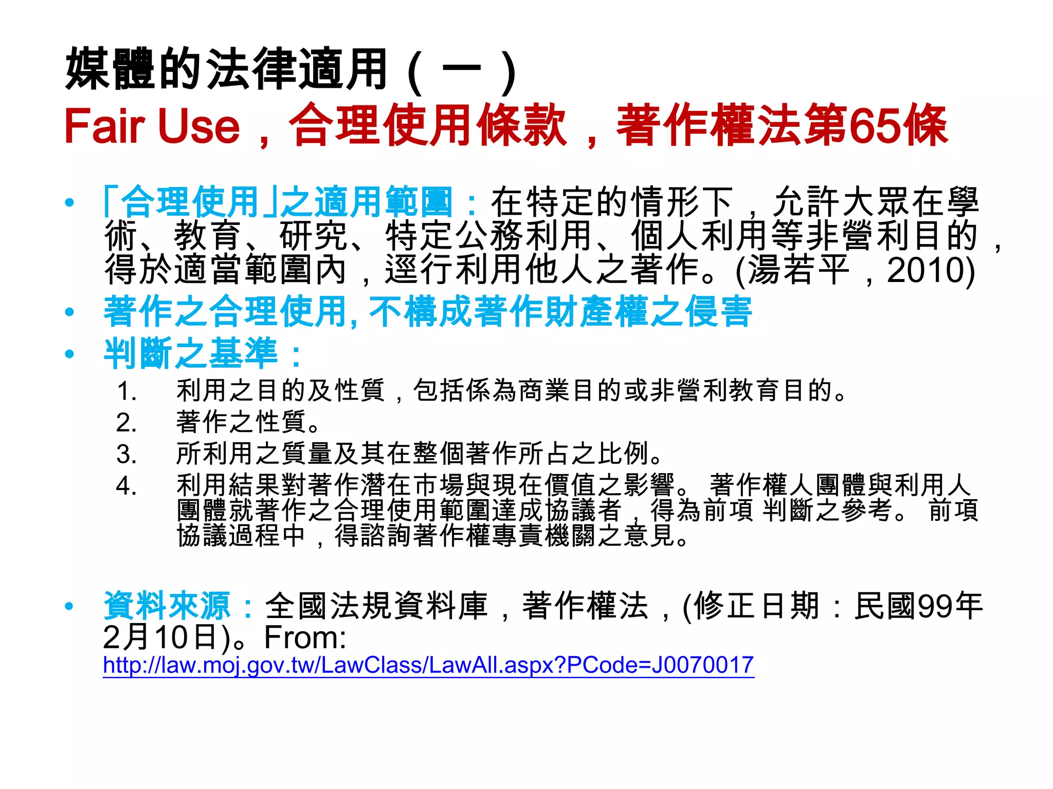 媒體的法律適用（一）
Fair Use，合理使用條款，著作權法第65條
• ｢合理使用｣之適用範圍：在特定的情形下，允許大眾在學
  術、教育、研究、特定公務利用、個人利用等非營利目的，
  得於適當範圍內，逕行利用他人之著作。(湯若平，2010)
• 著作之合理使用, 不構成著作財產權之侵害
• 判斷之基準：
  1.   利用之目的及性質，包括係為商業目的或非營利教育目的。
  2.   著作之性質。
  3.   所利用之質量及其在整個著作所占之比例。
  4.   利用結果對著作潛在市場與現在價值之影響。 著作權人團體與利用人
       團體就著作之合理使用範圍達成協議者，得為前項 判斷之參考。 前項
       協議過程中，得諮詢著作權專責機關之意見。

• 資料來源：全國法規資料庫，著作權法，(修正日期：民國99年
  2月10日)。From:
 http://law.moj.gov.tw/LawClass/LawAll.aspx?PCode=J0070017
 